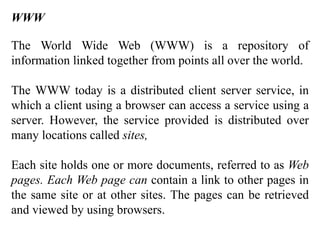 WWW 
The World Wide Web (WWW) is a repository of 
information linked together from points all over the world. 
The WWW today is a distributed client server service, in 
which a client using a browser can access a service using a 
server. However, the service provided is distributed over 
many locations called sites, 
Each site holds one or more documents, referred to as Web 
pages. Each Web page can contain a link to other pages in 
the same site or at other sites. The pages can be retrieved 
and viewed by using browsers. 
 