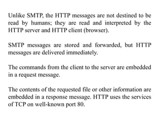 Unlike SMTP, the HTTP messages are not destined to be 
read by humans; they are read and interpreted by the 
HTTP server and HTTP client (browser). 
SMTP messages are stored and forwarded, but HTTP 
messages are delivered immediately. 
The commands from the client to the server are embedded 
in a request message. 
The contents of the requested file or other information are 
embedded in a response message. HTTP uses the services 
of TCP on well-known port 80. 
 