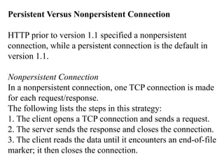 Persistent Versus Nonpersistent Connection 
HTTP prior to version 1.1 specified a nonpersistent 
connection, while a persistent connection is the default in 
version 1.1. 
Nonpersistent Connection 
In a nonpersistent connection, one TCP connection is made 
for each request/response. 
The following lists the steps in this strategy: 
1. The client opens a TCP connection and sends a request. 
2. The server sends the response and closes the connection. 
3. The client reads the data until it encounters an end-of-file 
marker; it then closes the connection. 
 