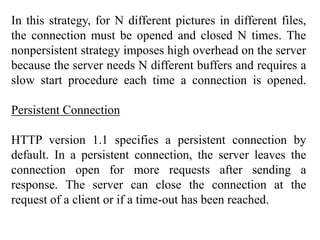 In this strategy, for N different pictures in different files, 
the connection must be opened and closed N times. The 
nonpersistent strategy imposes high overhead on the server 
because the server needs N different buffers and requires a 
slow start procedure each time a connection is opened. 
Persistent Connection 
HTTP version 1.1 specifies a persistent connection by 
default. In a persistent connection, the server leaves the 
connection open for more requests after sending a 
response. The server can close the connection at the 
request of a client or if a time-out has been reached. 
 
