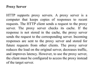 Proxy Server 
HTTP supports proxy servers. A proxy server is a 
computer that keeps copies of responses to recent 
requests. The HTTP client sends a request to the proxy 
server. The proxy server checks its cache. If the 
response is not stored in the cache, the proxy server 
sends the request to the corresponding server. Incoming 
responses are sent to the proxy server and stored for 
future requests from other clients. The proxy server 
reduces the load on the original server, decreases traffic, 
and improves latency. However, to use the proxy server, 
the client must be configured to access the proxy instead 
of the target server. 
