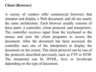 Client (Browser) 
A variety of vendors offer commercial browsers that 
interpret and display a Web document, and all use nearly 
the same architecture. Each browser usually consists of 
three parts: a controller, client protocol, and interpreters. 
The controller receives input from the keyboard or the 
mouse and uses the client programs to access the 
document. After the document has been accessed, the 
controller uses one of the interpreters to display the 
document on the screen. The client protocol can be one of 
the protocols described previously such as FTP or HTIP. 
The interpreter can be HTML, Java or JavaScript 
depending on the type of document. 
 