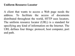 Uniform Resource Locator 
A client that wants to access a Web page needs the 
address. To facilitate the access of documents 
distributed throughout the world, HTTP uses locators. 
The uniform resource locator (URL) is a standard for 
specifying any kind of information on the Internet. The 
URL defines four things: protocol, host computer, port 
and path. 
 
