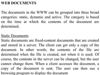 WEB DOCUMENTS 
The documents in the WWW can be grouped into three broad 
categories: static, dynamic and active. The category is based 
on the time at which the contents of the document are 
determined. 
Static Documents 
Static documents are fixed-content documents that are created 
and stored in a server. The client can get only a copy of the 
document. In other words, the contents of the file are 
determined when the file is created, not when it is used. Of 
course, the contents in the server can be changed, but the user 
cannot change them. When a client accesses the document, a 
copy of the document is sent. The user can then use a 
browsing program to display the document 
 
