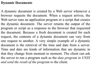 Dynamic Documents 
A dynamic document is created by a Web server whenever a 
browser requests the document. When a request arrives, the 
Web server runs an application program or a script that creates 
the dynamic document. The server returns the output of the 
program or script as a response to the browser that requested 
the document. Because a fresh document is created for each 
request, the contents of a dynamic document can vary from 
one request to another. A very simple example of a dynamic 
document is the retrieval of the time and date from a server. 
Time and date are kinds of information that are dynamic in 
that they change from moment to moment. The client can ask 
the server to run a program such as the date program in UNIX 
and send the result of the program to the client. 
 