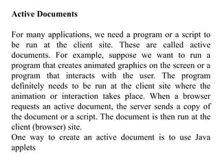 Active Documents 
For many applications, we need a program or a script to 
be run at the client site. These are called active 
documents. For example, suppose we want to run a 
program that creates animated graphics on the screen or a 
program that interacts with the user. The program 
definitely needs to be run at the client site where the 
animation or interaction takes place. When a browser 
requests an active document, the server sends a copy of 
the document or a script. The document is then run at the 
client (browser) site. 
One way to create an active document is to use Java 
applets 
 