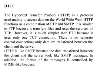 HTTP 
The Hypertext Transfer Protocol (HTTP) is a protocol 
used mainly to access data on the World Wide Web. HTTP 
functions as a combination of FTP and SMTP. It is similar 
to FTP because it transfers files and uses the services of 
TCP. However, it is much simpler than FTP because it 
uses only one TCP connection. There is no separate 
control connection; only data are transferred between the 
client and the server. 
HTTP is like SMTP because the data transferred between 
the client and the server look like SMTP messages. In 
addition, the format of the messages is controlled by 
MIME-like headers. 
 