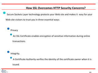 How SSL Overcomes HTTP Security Concerns?
Secure Sockets Layer technology protects your Web site and makes it easy for your
Web site visitors to trust you in three essential ways:
Privacy
An SSL Certificate enables encryption of sensitive information during online
transactions.
Integrity.
A Certificate Authority verifies the identity of the certificate owner when it is
issued.
 