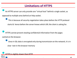 Limitations of HTTPS
An HTTPS server can only provide one "virtual host" behind a single socket, as
opposed to multiple ones behind an http socket.
This is because all security negotiation takes place before the HTTP protocol
starts & hence before the server knows which URL the client is asking for.
HTTPS cannot prevent stealing confidential information from the pages
cached on the browser.
Since in SSL data is encrypted only during transmission on the network, it is in
clear text in the browser memory
HTTPS is slightly slower than HTTP.
 