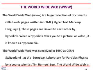 THE WORLD WIDE WEB (WWW)
The World Wide Web (www) is a huge collection of documents
called web pages written in HTML ( Hyper Text Mark-up
Language ). These pages are linked to each other by
hyperlink. When a hyperlink takes you to a picture or video , it
is known as hypermedia .
The World Wide Web was conceived in 1990 at CERN
Switzerland , at the European Laboratory for Particles Physics
by a young scientist Tim Berners Lee . The World Wide Web is
 
