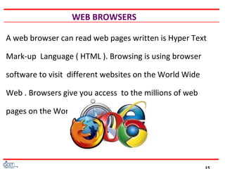 WEB BROWSERS
A web browser can read web pages written is Hyper Text
Mark-up Language ( HTML ). Browsing is using browser
software to visit different websites on the World Wide
Web . Browsers give you access to the millions of web
pages on the World Wide Web.
 