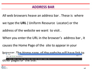 ADDRESS BAR
All web browsers heave an address bar . These is where
we type the URL ( Uniform Resource Locator) or the
address of the website we want to visit .
When you enter the URL in the browser’s address bar , it
causes the Home Page of the site to appear in your
browser. The Home page of the website will have link to
other pages of the site.
 