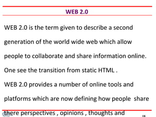 WEB 2.0
WEB 2.0 is the term given to describe a second
generation of the world wide web which allow
people to collaborate and share information online.
One see the transition from static HTML .
WEB 2.0 provides a number of online tools and
platforms which are now defining how people share
there perspectives , opinions , thoughts and
 