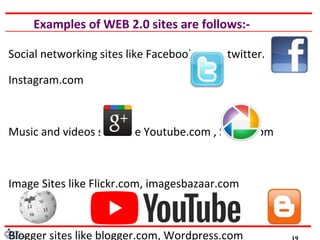 Examples of WEB 2.0 sites are follows:-
Social networking sites like Facebook.com , twitter.com ,
Instagram.com
Music and videos sites like Youtube.com , Saavn.com
Image Sites like Flickr.com, imagesbazaar.com
Blogger sites like blogger.com, Wordpress.com
 