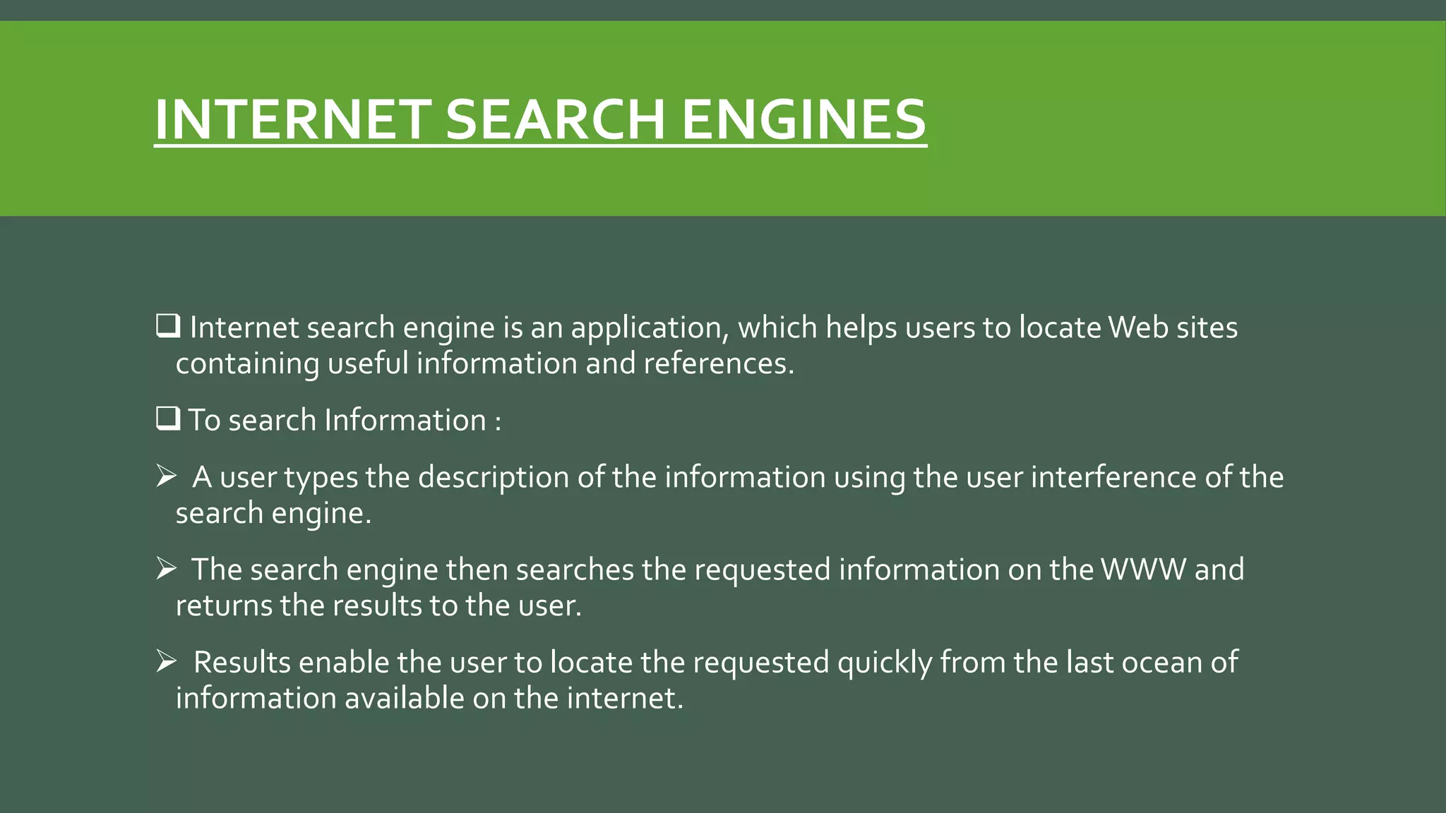 INTERNET SEARCH ENGINES
 Internet search engine is an application, which helps users to locate Web sites
containing useful information and references.
To search Information :
 A user types the description of the information using the user interference of the
search engine.
 The search engine then searches the requested information on the WWW and
returns the results to the user.
 Results enable the user to locate the requested quickly from the last ocean of
information available on the internet.
 