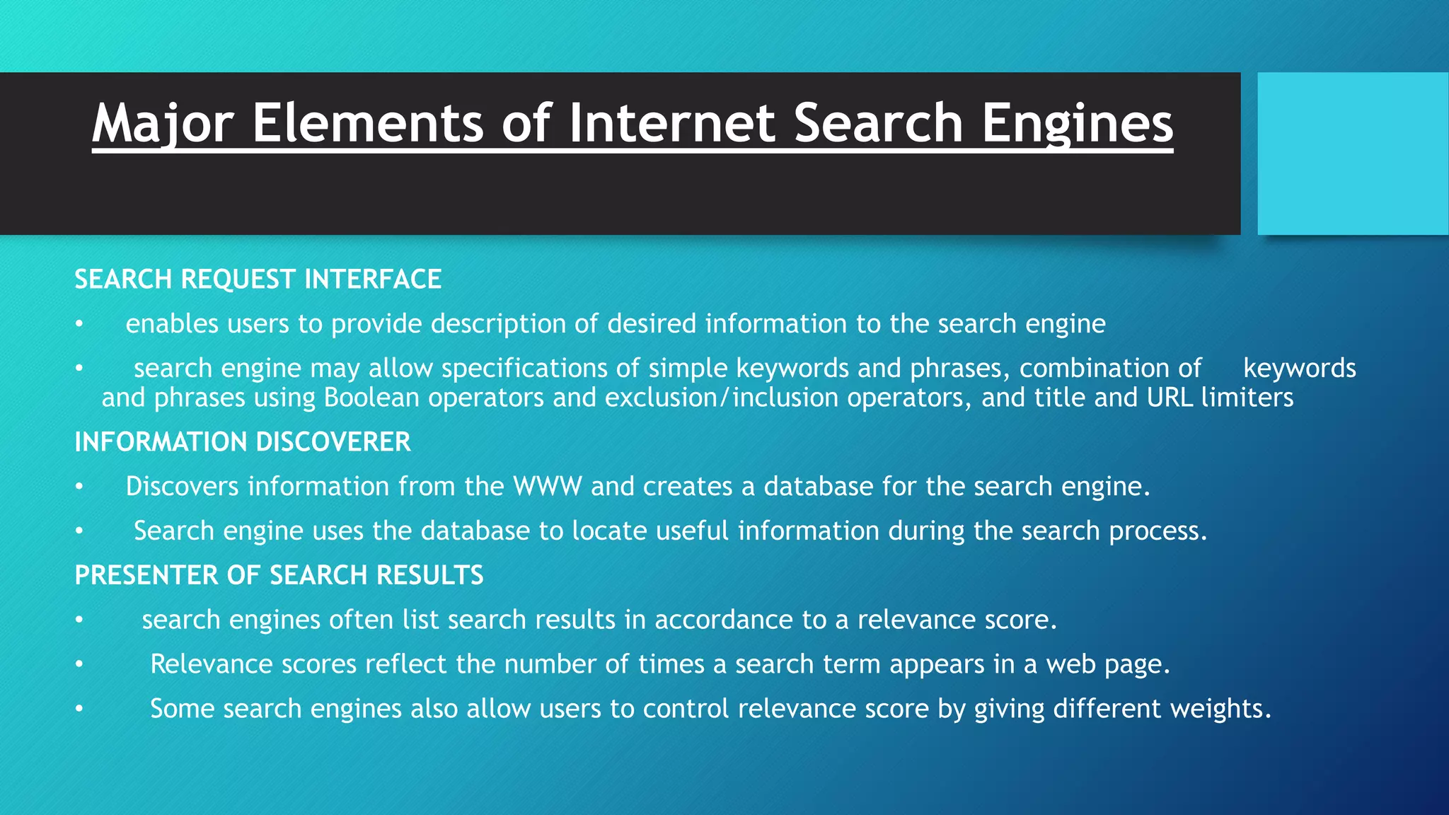 Major Elements of Internet Search Engines
SEARCH REQUEST INTERFACE
• enables users to provide description of desired information to the search engine
• search engine may allow specifications of simple keywords and phrases, combination of keywords
and phrases using Boolean operators and exclusion/inclusion operators, and title and URL limiters
INFORMATION DISCOVERER
• Discovers information from the WWW and creates a database for the search engine.
• Search engine uses the database to locate useful information during the search process.
PRESENTER OF SEARCH RESULTS
• search engines often list search results in accordance to a relevance score.
• Relevance scores reflect the number of times a search term appears in a web page.
• Some search engines also allow users to control relevance score by giving different weights.
 