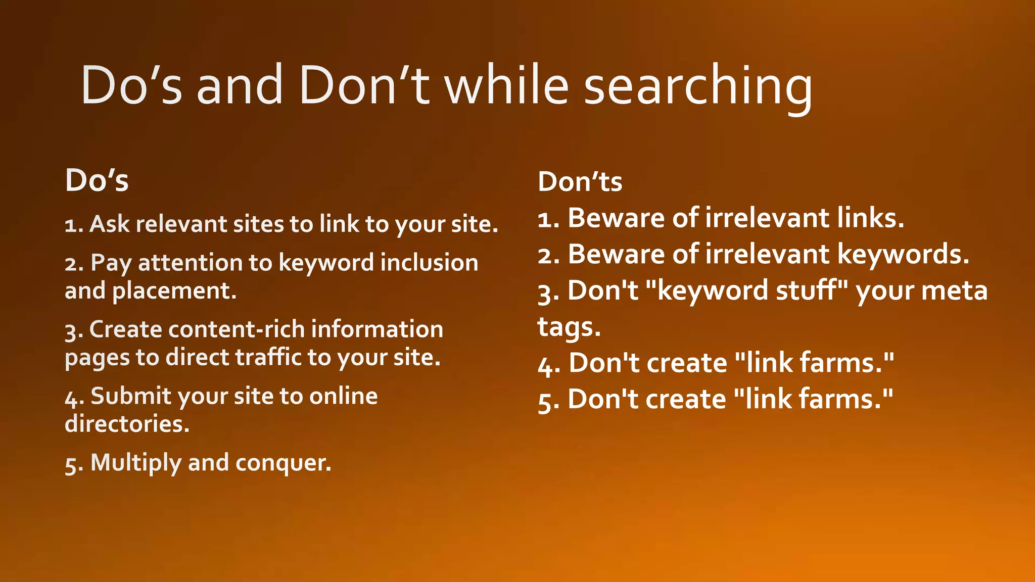 Don’ts
1. Beware of irrelevant links.
2. Beware of irrelevant keywords.
3. Don't "keyword stuff" your meta
tags.
4. Don't create "link farms."
5. Don't create "link farms."
 