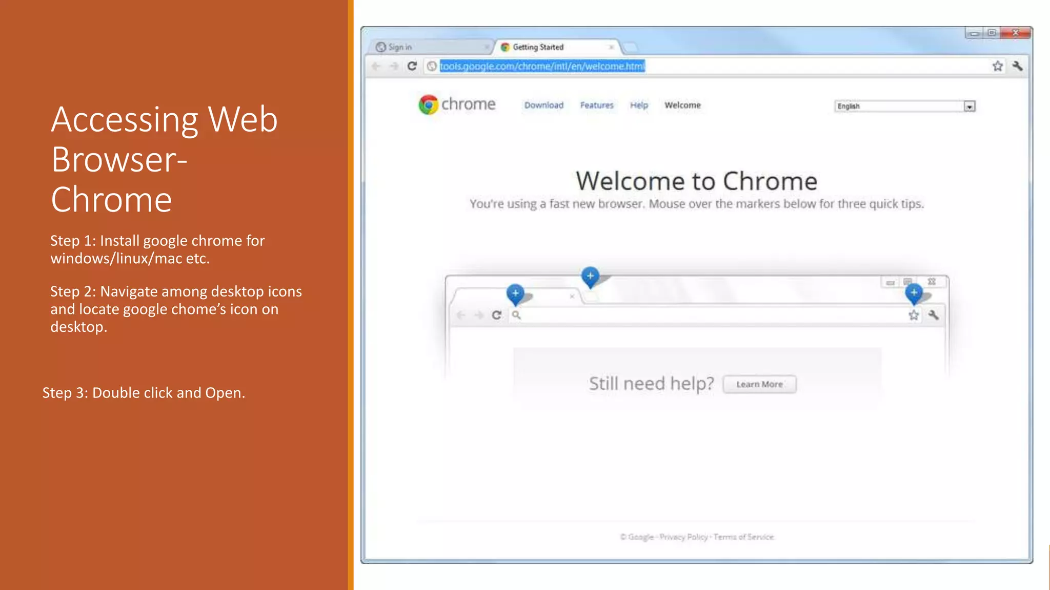 Accessing Web
Browser-
Chrome
Step 1: Install google chrome for
windows/linux/mac etc.
Step 2: Navigate among desktop icons
and locate google chome’s icon on
desktop.
Step 3: Double click and Open.
 