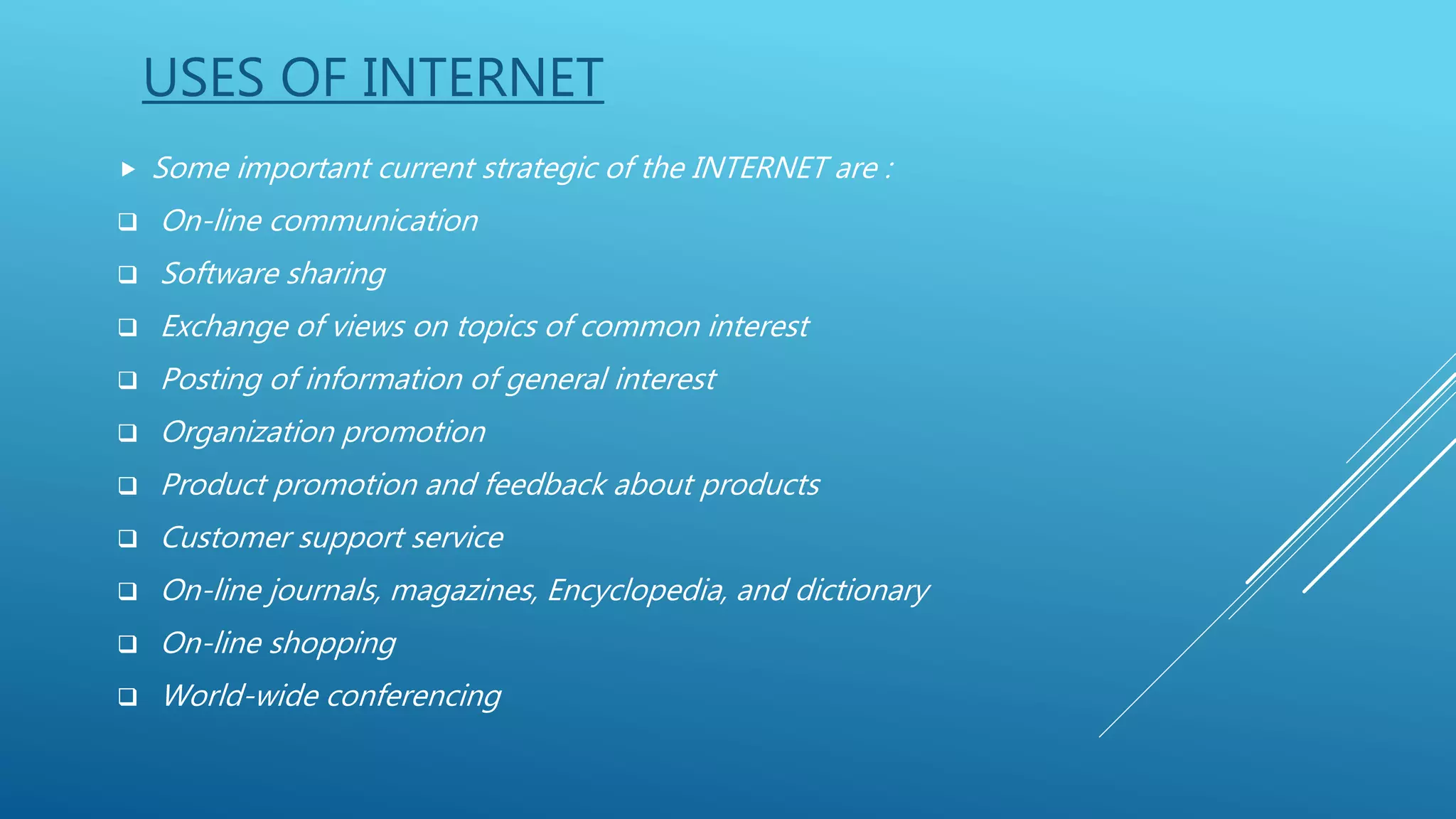 USES OF INTERNET
 Some important current strategic of the INTERNET are :
 On-line communication
 Software sharing
 Exchange of views on topics of common interest
 Posting of information of general interest
 Organization promotion
 Product promotion and feedback about products
 Customer support service
 On-line journals, magazines, Encyclopedia, and dictionary
 On-line shopping
 World-wide conferencing
 