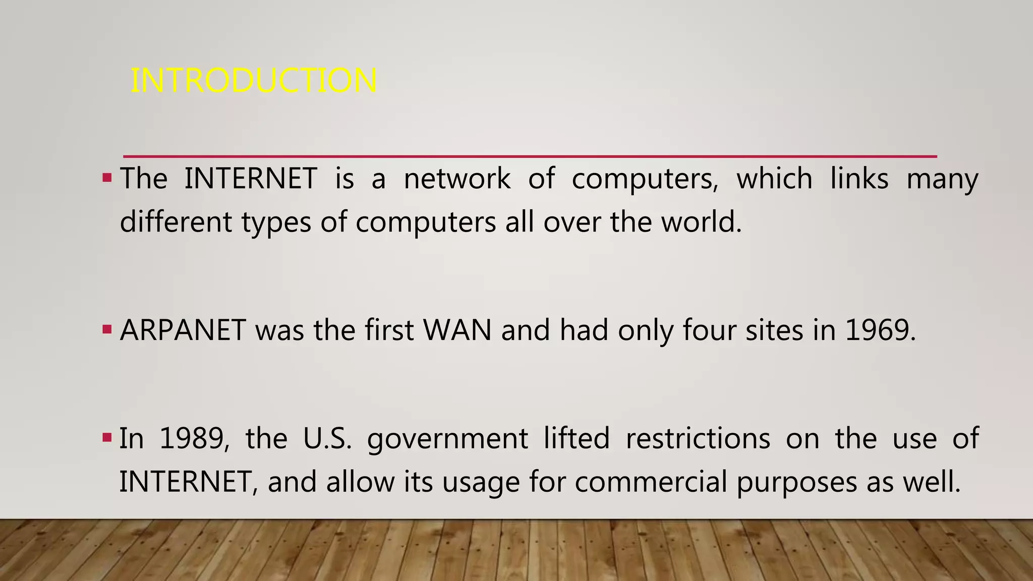 INTRODUCTION
 The INTERNET is a network of computers, which links many
different types of computers all over the world.
 ARPANET was the first WAN and had only four sites in 1969.
 In 1989, the U.S. government lifted restrictions on the use of
INTERNET, and allow its usage for commercial purposes as well.
 
