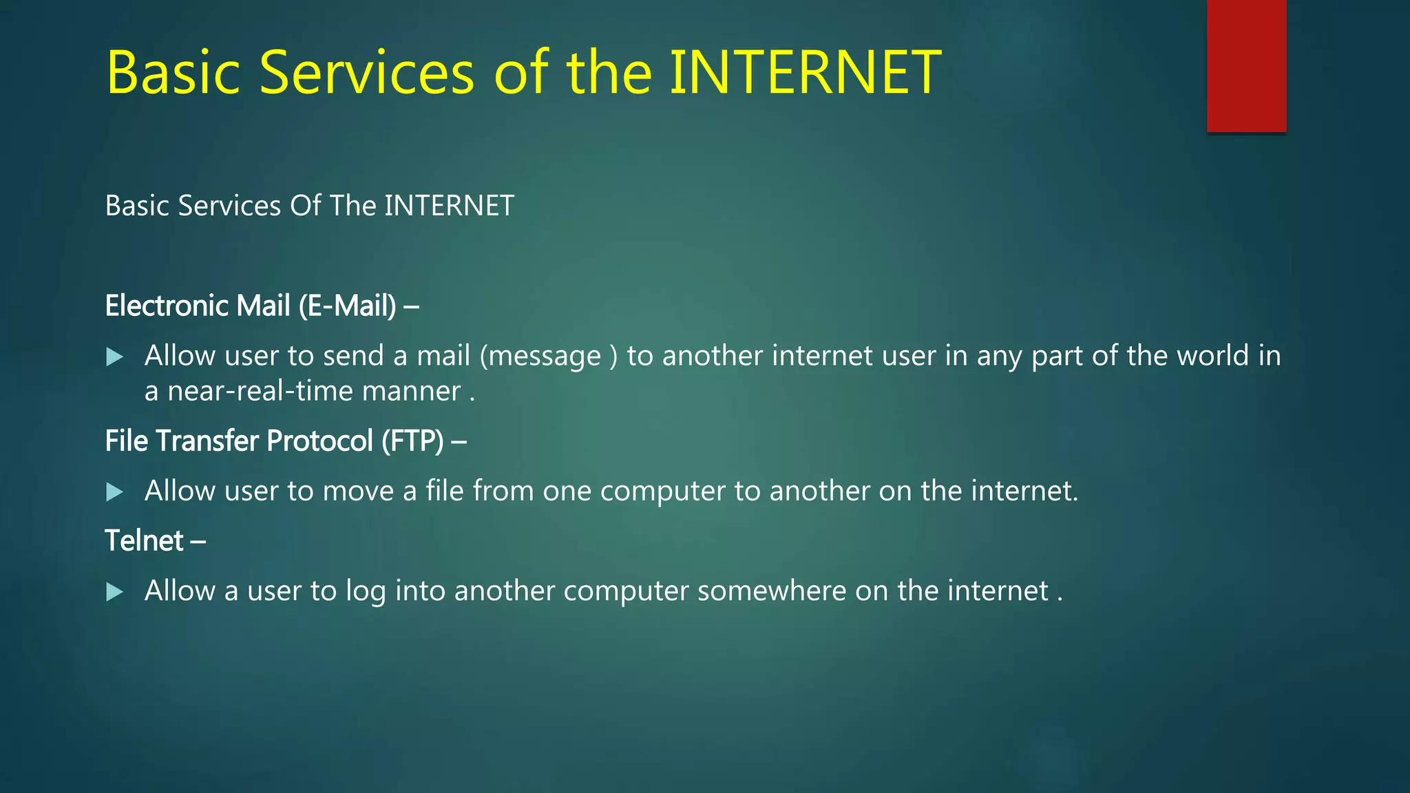 Basic Services of the INTERNET
Basic Services Of The INTERNET
Electronic Mail (E-Mail) –
 Allow user to send a mail (message ) to another internet user in any part of the world in
a near-real-time manner .
File Transfer Protocol (FTP) –
 Allow user to move a file from one computer to another on the internet.
Telnet –
 Allow a user to log into another computer somewhere on the internet .
 
