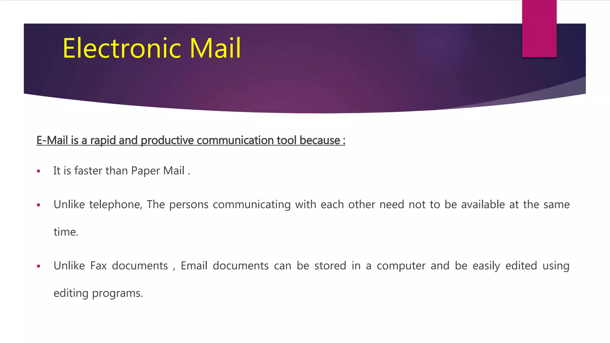 Electronic Mail
E-Mail is a rapid and productive communication tool because :
 It is faster than Paper Mail .
 Unlike telephone, The persons communicating with each other need not to be available at the same
time.
 Unlike Fax documents , Email documents can be stored in a computer and be easily edited using
editing programs.
 