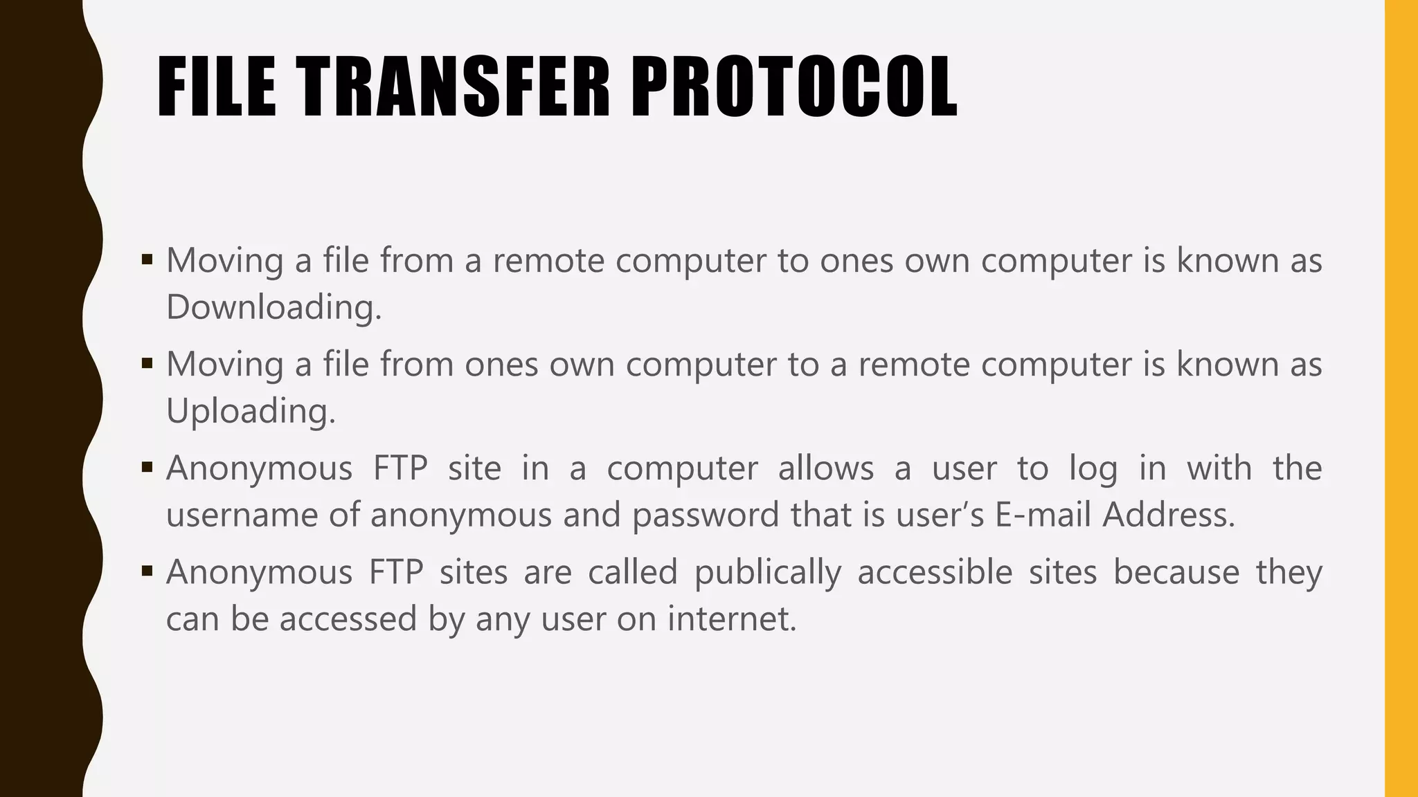 FILE TRANSFER PROTOCOL
 Moving a file from a remote computer to ones own computer is known as
Downloading.
 Moving a file from ones own computer to a remote computer is known as
Uploading.
 Anonymous FTP site in a computer allows a user to log in with the
username of anonymous and password that is user’s E-mail Address.
 Anonymous FTP sites are called publically accessible sites because they
can be accessed by any user on internet.
 