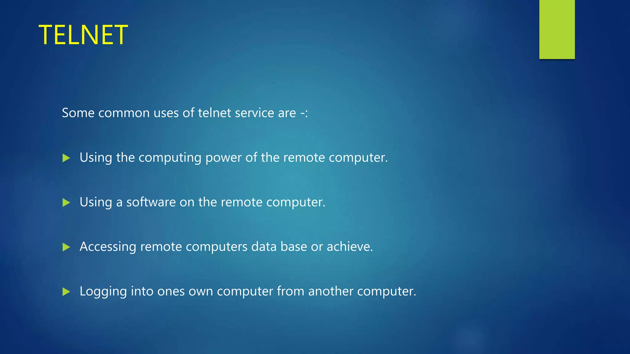 TELNET
Some common uses of telnet service are -:
 Using the computing power of the remote computer.
 Using a software on the remote computer.
 Accessing remote computers data base or achieve.
 Logging into ones own computer from another computer.
 