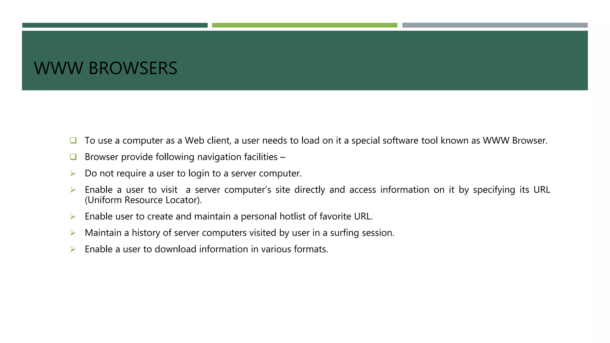 WWW BROWSERS
 To use a computer as a Web client, a user needs to load on it a special software tool known as WWW Browser.
 Browser provide following navigation facilities –
 Do not require a user to login to a server computer.
 Enable a user to visit a server computer’s site directly and access information on it by specifying its URL
(Uniform Resource Locator).
 Enable user to create and maintain a personal hotlist of favorite URL.
 Maintain a history of server computers visited by user in a surfing session.
 Enable a user to download information in various formats.
 