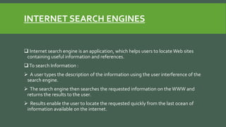 INTERNET SEARCH ENGINES
 Internet search engine is an application, which helps users to locate Web sites
containing useful information and references.
To search Information :
 A user types the description of the information using the user interference of the
search engine.
 The search engine then searches the requested information on the WWW and
returns the results to the user.
 Results enable the user to locate the requested quickly from the last ocean of
information available on the internet.
 