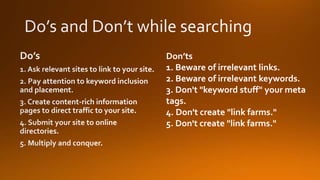 Don’ts
1. Beware of irrelevant links.
2. Beware of irrelevant keywords.
3. Don't "keyword stuff" your meta
tags.
4. Don't create "link farms."
5. Don't create "link farms."
 
