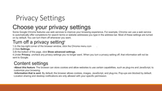 Privacy Settings
Choose your privacy settings
Some Google Chrome features use web services to improve your browsing experience. For example, Chrome can use a web service
to automatically offer completions for search terms or website addresses you type in the address bar. Most of these settings are turned
on by default. You can turn them off whenever you want.
Turn off a privacy setting
1.In the top-right corner of the browser window, click the Chrome menu icon .
2.Click Settings.
3.At the bottom of the page, click Show advanced settings.
4.Under Privacy, uncheck any privacy settings you no longer want. When you turn a privacy setting off, that information will not be
sent to Google.
Content settings
•About this feature: The browser can store cookies and allow websites to use certain capabilities, such as plug-ins and JavaScript, to
customize your browsing.
•Information that is sent: By default, the browser allows cookies, images, JavaScript, and plug-ins. Pop-ups are blocked by default.
Location sharing and desktop notifications are only allowed with your specific permission.
 