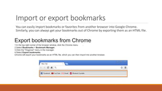 Import or export bookmarks
You can easily import bookmarks or favorites from another browser into Google Chrome.
Similarly, you can always get your bookmarks out of Chrome by exporting them as an HTML file.
Export bookmarks from Chrome
1.In the top-right corner of the browser window, click the Chrome menu .
2.Select Bookmarks > Bookmark Manager.
3.Click the "Organize" menu in the manager.
4.Select Export bookmarks.
Chrome will export your bookmarks as an HTML file, which you can then import into another browser.
 