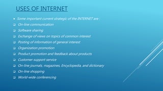 USES OF INTERNET
 Some important current strategic of the INTERNET are :
 On-line communication
 Software sharing
 Exchange of views on topics of common interest
 Posting of information of general interest
 Organization promotion
 Product promotion and feedback about products
 Customer support service
 On-line journals, magazines, Encyclopedia, and dictionary
 On-line shopping
 World-wide conferencing
 