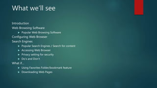 What we’ll see
Introduction
Web Browsing Software
 Popular Web Browsing Software
Configuring Web Browser
Search Engines
 Popular Search Engines / Search for content
 Accessing Web Browser
 Privacy setting for security
 Do’s and Don’t
What if…
 Using Favorites Folder/bookmark feature
 Downloading Web Pages
 
