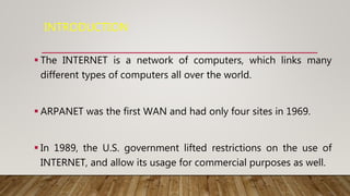 INTRODUCTION
 The INTERNET is a network of computers, which links many
different types of computers all over the world.
 ARPANET was the first WAN and had only four sites in 1969.
 In 1989, the U.S. government lifted restrictions on the use of
INTERNET, and allow its usage for commercial purposes as well.
 
