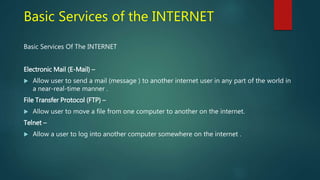 Basic Services of the INTERNET
Basic Services Of The INTERNET
Electronic Mail (E-Mail) –
 Allow user to send a mail (message ) to another internet user in any part of the world in
a near-real-time manner .
File Transfer Protocol (FTP) –
 Allow user to move a file from one computer to another on the internet.
Telnet –
 Allow a user to log into another computer somewhere on the internet .
 