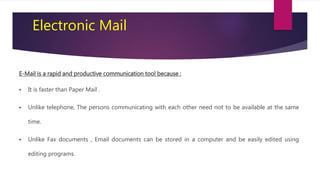 Electronic Mail
E-Mail is a rapid and productive communication tool because :
 It is faster than Paper Mail .
 Unlike telephone, The persons communicating with each other need not to be available at the same
time.
 Unlike Fax documents , Email documents can be stored in a computer and be easily edited using
editing programs.
 