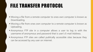FILE TRANSFER PROTOCOL
 Moving a file from a remote computer to ones own computer is known as
Downloading.
 Moving a file from ones own computer to a remote computer is known as
Uploading.
 Anonymous FTP site in a computer allows a user to log in with the
username of anonymous and password that is user’s E-mail Address.
 Anonymous FTP sites are called publically accessible sites because they
can be accessed by any user on internet.
 