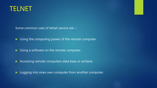 TELNET
Some common uses of telnet service are -:
 Using the computing power of the remote computer.
 Using a software on the remote computer.
 Accessing remote computers data base or achieve.
 Logging into ones own computer from another computer.
 
