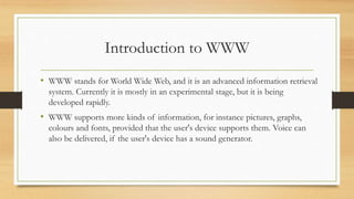 Introduction to WWW
• WWW stands for World Wide Web, and it is an advanced information retrieval
system. Currently it is mostly in an experimental stage, but it is being
developed rapidly.
• WWW supports more kinds of information, for instance pictures, graphs,
colours and fonts, provided that the user's device supports them. Voice can
also be delivered, if the user's device has a sound generator.
 