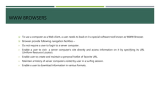 WWW BROWSERS
 To use a computer as a Web client, a user needs to load on it a special software tool known as WWW Browser.
 Browser provide following navigation facilities –
 Do not require a user to login to a server computer.
 Enable a user to visit a server computer’s site directly and access information on it by specifying its URL
(Uniform Resource Locator).
 Enable user to create and maintain a personal hotlist of favorite URL.
 Maintain a history of server computers visited by user in a surfing session.
 Enable a user to download information in various formats.
 