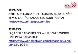 1º PASSO:
ABRIR SUA CONTA SUPER COM R$30,00! SE NÃO
TEM O CARTÃO, FAÇA O SEU AQUI AGORA:
http://www.contasuper.com.br/
2º PASSO:
FAÇA SEU CADASTRO NO WORLD WEB WIN!!!!
LINK PARA CADASTRO:
http://www.worldwebwin.com/beta/index.php?
up= SEU LOGIN
17
 