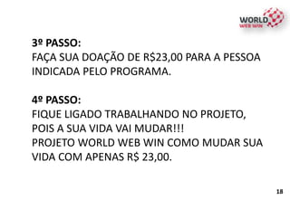 3º PASSO:
FAÇA SUA DOAÇÃO DE R$23,00 PARA A PESSOA
INDICADA PELO PROGRAMA.
4º PASSO:
FIQUE LIGADO TRABALHANDO NO PROJETO,
POIS A SUA VIDA VAI MUDAR!!!
PROJETO WORLD WEB WIN COMO MUDAR SUA
VIDA COM APENAS R$ 23,00.
18
 