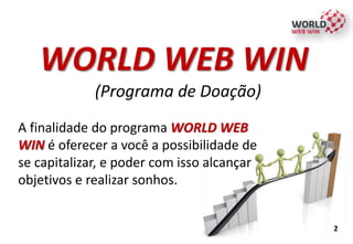 2
WORLD WEB WIN
(Programa de Doação)
A finalidade do programa WORLD WEB
WIN é oferecer a você a possibilidade de
se capitalizar, e poder com isso alcançar
objetivos e realizar sonhos.
 