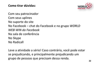 Como tirar dúvidas:
Com seu patrocinador
Com seus uplines
No suporte do site
No Facebook – chat do Facebook e no grupo WORLD
WEB WIN do Facebook
Na sala de conferência
No Skype
No Radicall
Leve a atividade a sério! Caso contrário, você pode estar
se prejudicando, e principalmente prejudicando um
grupo de pessoas que precisam dessa renda.
22
 