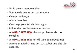 • Visão de um mundo melhor
• Vontade de que as pessoas mudem
• Querer mudanças
• Ajudar a sonhar
• Cavar o poço antes de faltar água
• Influenciar positivamente as pessoas
• A WORLD WEB WIN não traz problema ela traz
soluções
• A WORLD WEB WIN nos dá tudo que precisamos
• Aprender acreditar nas pessoas, saber que elas são
capazes.
23
 