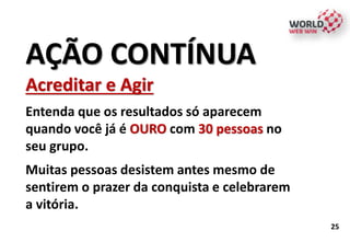 AÇÃO CONTÍNUA
Acreditar e Agir
Entenda que os resultados só aparecem
quando você já é OURO com 30 pessoas no
seu grupo.
Muitas pessoas desistem antes mesmo de
sentirem o prazer da conquista e celebrarem
a vitória.
25
 