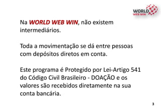 Na WORLD WEB WIN, não existem
intermediários.
Toda a movimentação se dá entre pessoas
com depósitos diretos em conta.
Este programa é Protegido por Lei-Artigo 541
do Código Civil Brasileiro - DOAÇÃO e os
valores são recebidos diretamente na sua
conta bancária.
3
 