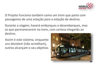 O Projeto funciona também como um trem que parte com
passageiros de uma estação para a estação de destino.
Durante a viagem, haverá embarques e desembarques, mas
os que permanecerem no trem, com certeza chegarão ao
destino.
Assim é este sistema, enquanto
uns desistem (não acreditam),
outros alcançam o seu objetivo.
28
 